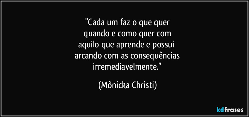 "Cada um faz o que quer
 quando e como quer com 
aquilo que aprende e possui 
arcando com as consequências
 irremediavelmente." (Mônicka Christi)