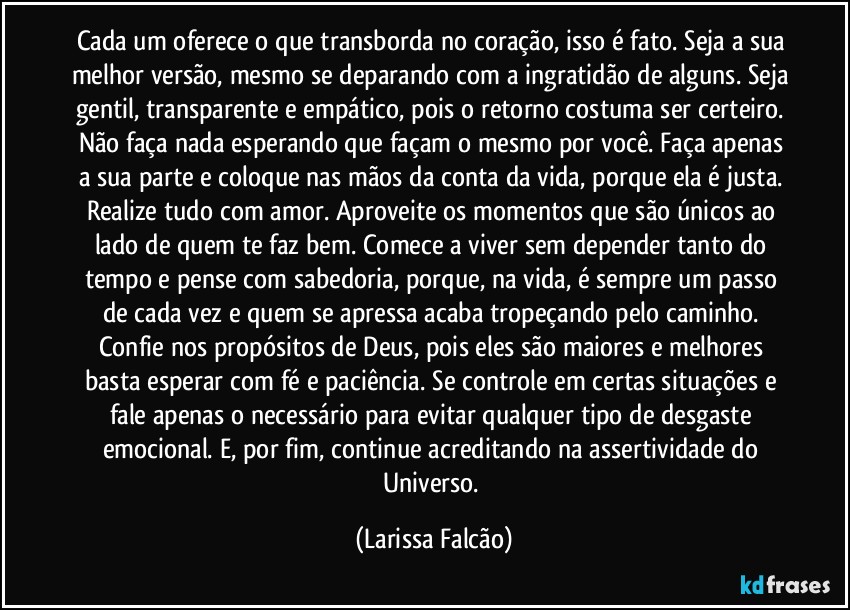 Cada um oferece o que transborda no coração, isso é fato. Seja a sua melhor versão, mesmo se deparando com a ingratidão de alguns. Seja gentil, transparente e empático, pois o retorno costuma ser certeiro. Não faça nada esperando que façam o mesmo por você. Faça apenas a sua parte e coloque nas mãos da conta da vida, porque ela é justa. Realize tudo com amor. Aproveite os momentos que são únicos ao lado de quem te faz bem. Comece a viver sem depender tanto do tempo e pense com sabedoria, porque, na vida, é sempre um passo de cada vez e quem se apressa acaba tropeçando pelo caminho. Confie nos propósitos de Deus, pois eles são maiores e melhores basta esperar com fé e paciência. Se controle em certas situações e fale apenas o necessário para evitar qualquer tipo de desgaste emocional. E, por fim, continue acreditando na assertividade do Universo. (Larissa Falcão)