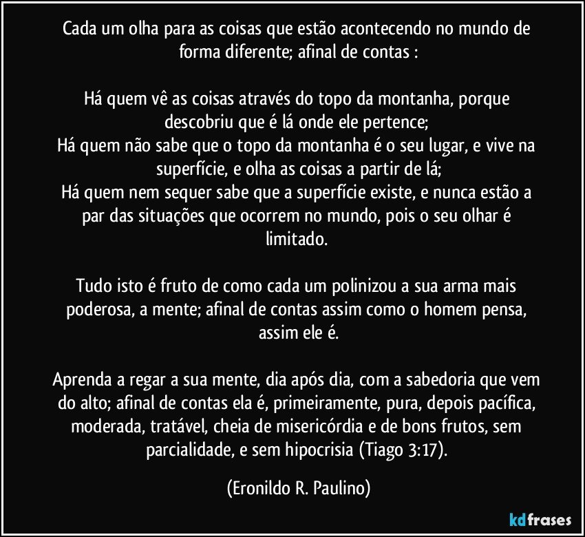 Cada um olha para as coisas que estão acontecendo no mundo de forma diferente; afinal de contas :
Há quem vê as coisas através do topo da montanha, porque descobriu que é lá onde ele pertence;
Há quem não sabe que o topo da montanha é o seu lugar, e vive na superfície, e olha as coisas a partir de lá;
Há quem nem sequer sabe que a superfície existe, e nunca estão a par das situações que ocorrem no mundo, pois o seu olhar é limitado.
Tudo isto é fruto de como cada um polinizou a sua arma mais poderosa, a mente; afinal de contas assim como o homem pensa, assim ele é.
Aprenda a regar a sua mente, dia após dia, com a sabedoria que vem do alto; afinal de contas ela é, primeiramente, pura, depois pacífica, moderada, tratável, cheia de misericórdia e de bons frutos, sem parcialidade, e sem hipocrisia (Tiago 3:17). (Eronildo R. Paulino)