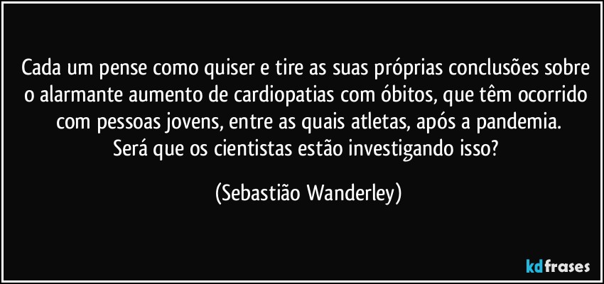 Cada um pense como quiser e tire as suas próprias conclusões sobre o alarmante aumento de cardiopatias com óbitos, que têm ocorrido com pessoas jovens, entre as quais atletas, após a pandemia.
Será que os cientistas estão investigando isso? (Sebastião Wanderley)