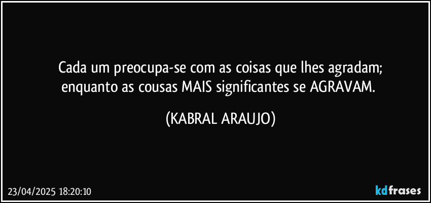 Cada um preocupa-se com as coisas que lhes agradam;
enquanto as cousas MAIS significantes se AGRAVAM. (KABRAL ARAUJO)