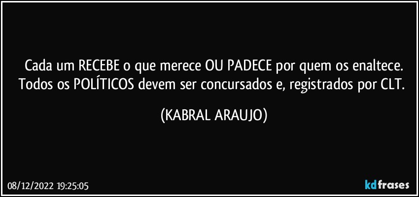 Cada um RECEBE o que merece OU PADECE por quem os enaltece.
Todos os POLÍTICOS devem ser concursados e, registrados por CLT. (KABRAL ARAUJO)