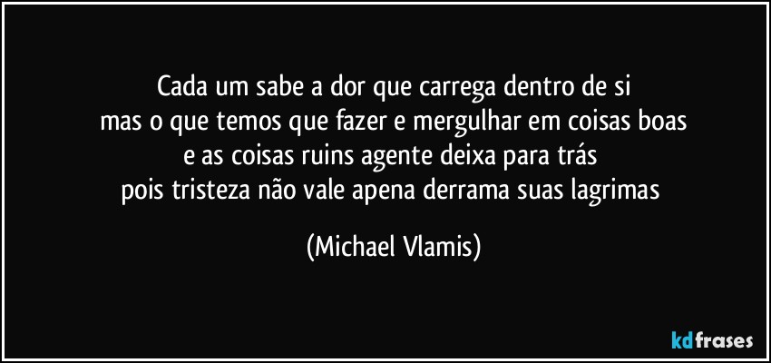 Cada um sabe a dor que carrega dentro de si
mas o que temos que fazer e mergulhar em coisas boas
e as coisas ruins agente deixa para trás 
pois tristeza não vale apena derrama suas lagrimas (Michael Vlamis)