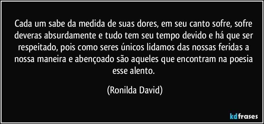 Cada um sabe da medida de suas dores, em seu canto sofre, sofre deveras absurdamente e tudo tem seu tempo devido e há que ser respeitado, pois como seres únicos lidamos das nossas feridas a nossa maneira e abençoado são aqueles que encontram na poesia esse alento. (Ronilda David)