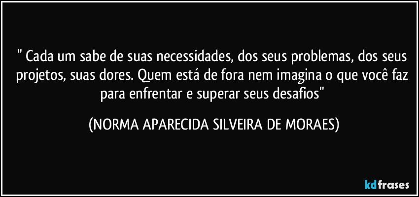 " Cada um sabe  de suas necessidades, dos seus problemas, dos seus projetos,  suas dores. Quem está de fora nem imagina o que  você faz para enfrentar e superar seus desafios" (NORMA APARECIDA SILVEIRA DE MORAES)