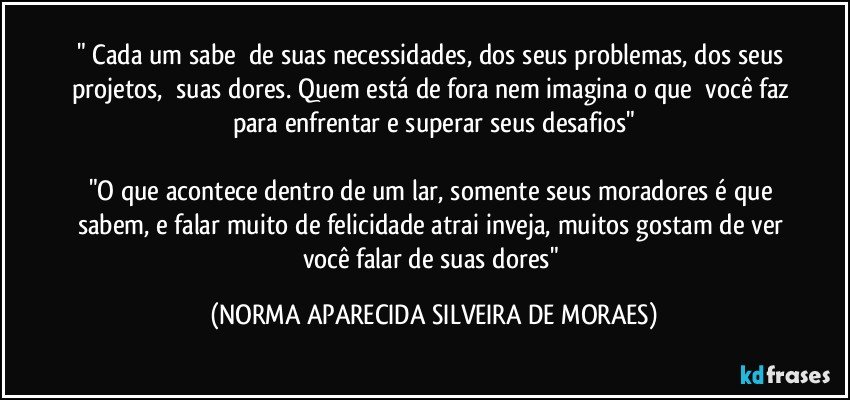 " Cada um sabe  de suas necessidades, dos seus problemas, dos seus projetos,  suas dores. Quem está de fora nem imagina o que  você faz para enfrentar e superar seus desafios"

"O que acontece dentro de um lar, somente seus moradores é que sabem, e falar muito de felicidade atrai inveja, muitos gostam de ver você falar de suas dores" (NORMA APARECIDA SILVEIRA DE MORAES)