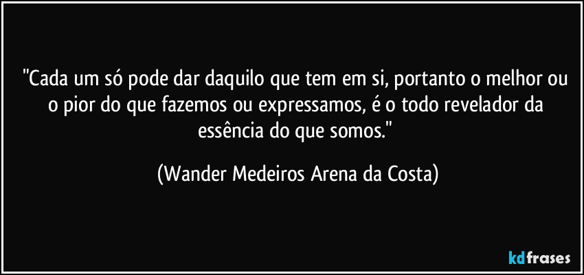 "Cada um só pode dar daquilo que tem em si, portanto o melhor ou o pior do que fazemos ou expressamos, é o todo revelador da essência do que somos." (Wander Medeiros Arena da Costa)