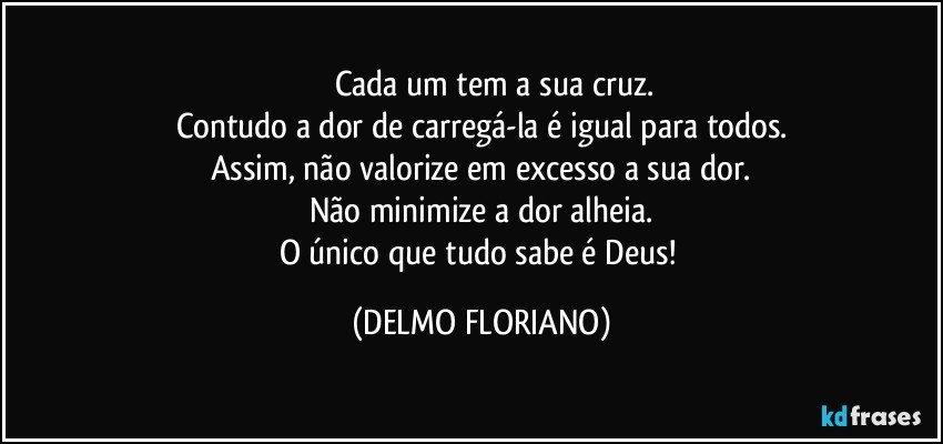 ⁠⁠⁠Cada um tem a sua cruz.
Contudo a dor de carregá-la é igual para todos.
Assim, não valorize em excesso a sua dor.
Não minimize a dor alheia.
O único que tudo sabe é Deus! (DELMO FLORIANO)
