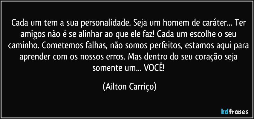 Cada um tem a sua personalidade. Seja um homem de caráter... Ter amigos não é se alinhar ao que ele faz! Cada um escolhe o seu caminho. Cometemos falhas, não somos perfeitos, estamos aqui para aprender com os nossos erros.  Mas dentro do seu coração seja somente um... VOCÊ! (Ailton Carriço)