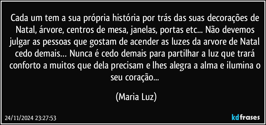 Cada um tem a sua própria história por trás das suas decorações de Natal, árvore, centros de mesa, janelas, portas etc... Não devemos julgar as pessoas que gostam de acender as luzes da arvore de Natal cedo demais… Nunca é cedo demais para partilhar a luz que trará conforto a muitos que dela precisam e lhes alegra a alma e ilumina o seu coração... (Maria Luz)