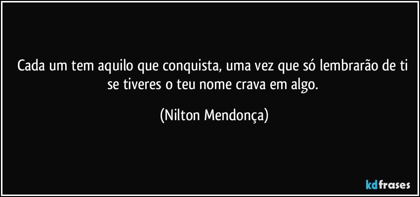 Cada um tem aquilo que conquista, uma vez que só lembrarão de ti se tiveres o teu nome crava em algo. (Nilton Mendonça)