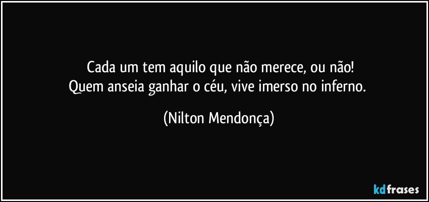 ⁠Cada um tem aquilo que não merece, ou não!
Quem anseia ganhar o céu, vive imerso no inferno. (Nilton Mendonça)