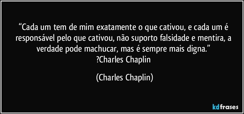 “Cada um tem de mim exatamente o que cativou, e cada um é responsável pelo que cativou, não suporto falsidade e mentira, a verdade pode machucar, mas é sempre mais digna.” 
?Charles Chaplin (Charles Chaplin)