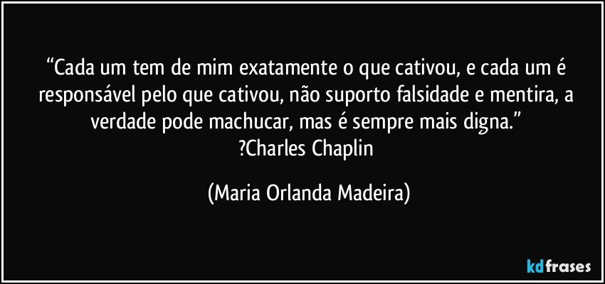 “Cada um tem de mim exatamente o que cativou, e cada um é responsável pelo que cativou, não suporto falsidade e mentira, a verdade pode machucar, mas é sempre mais digna.” 
?Charles Chaplin (Maria Orlanda Madeira)