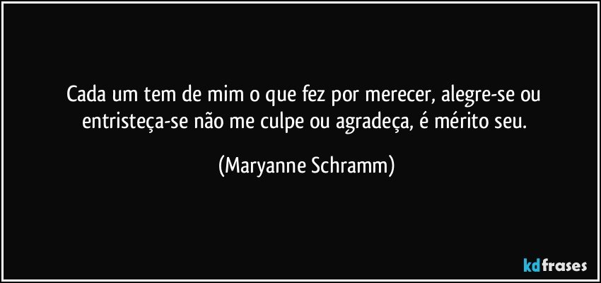 Cada um tem de mim o que fez por merecer, alegre-se ou entristeça-se não me culpe ou agradeça, é mérito seu. (Maryanne Schramm)