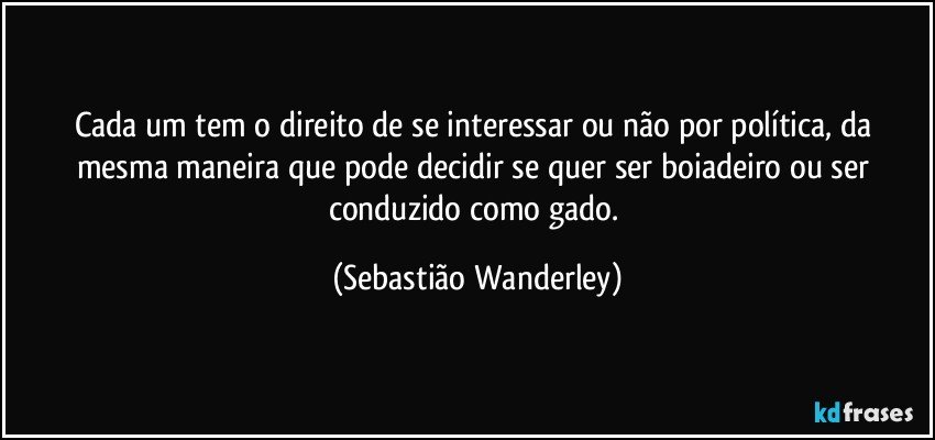 Cada um tem o direito de se interessar ou não por política, da mesma maneira que pode decidir se quer ser boiadeiro ou ser conduzido como gado. (Sebastião Wanderley)