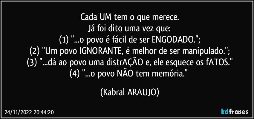 Cada UM tem o que merece.
Já foi dito uma vez que:
(1) "...o povo é fácil de ser ENGODADO.";
(2) "Um povo IGNORANTE, é melhor de ser manipulado.";
(3) "...dá ao povo uma distrAÇÃO e, ele esquece os fATOS."
(4) "...o povo NÃO tem memória." (KABRAL ARAUJO)