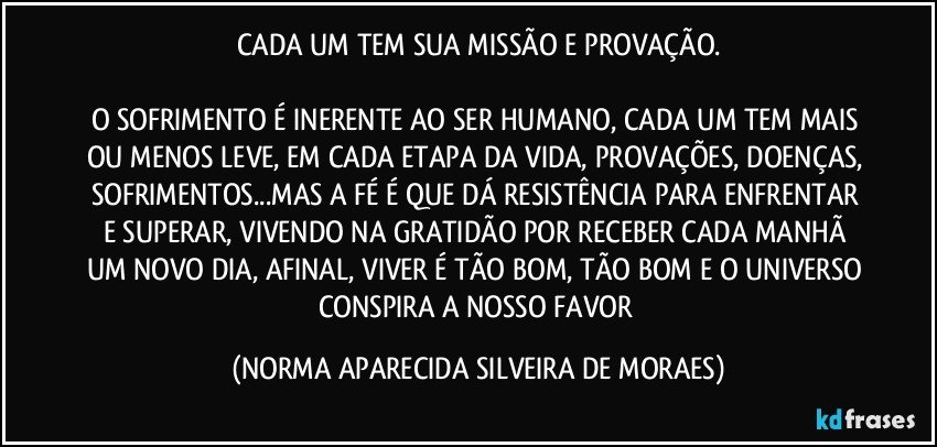 CADA UM TEM SUA MISSÃO E PROVAÇÃO.

O SOFRIMENTO É INERENTE AO SER HUMANO, CADA UM TEM MAIS OU MENOS LEVE, EM CADA ETAPA DA VIDA, PROVAÇÕES, DOENÇAS, SOFRIMENTOS...MAS A FÉ É QUE DÁ RESISTÊNCIA PARA ENFRENTAR E SUPERAR, VIVENDO NA GRATIDÃO POR RECEBER CADA MANHÃ UM NOVO DIA, AFINAL, VIVER É TÃO BOM, TÃO BOM E O UNIVERSO CONSPIRA A NOSSO FAVOR (NORMA APARECIDA SILVEIRA DE MORAES)