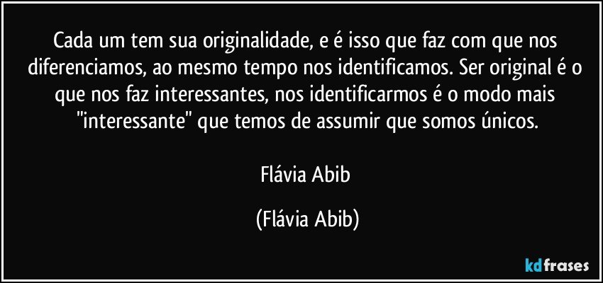 Cada um tem sua originalidade, e é isso que faz com que nos diferenciamos, ao mesmo tempo nos identificamos. Ser original é o que nos faz interessantes, nos identificarmos é o modo mais "interessante" que temos de assumir que somos únicos.

Flávia Abib (Flávia Abib)