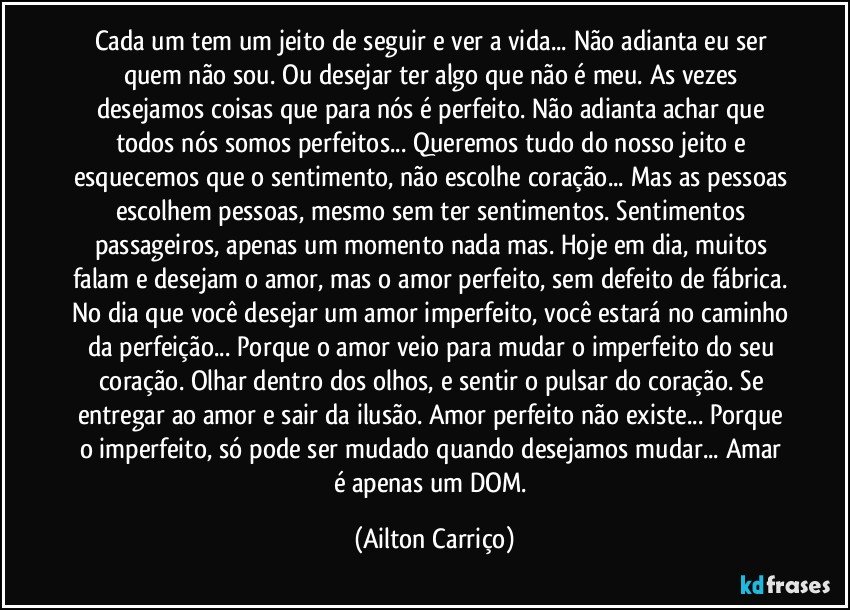 Cada um tem um jeito de seguir e ver a vida... Não adianta eu ser quem não sou. Ou desejar ter algo que não é meu. As vezes desejamos coisas que para nós é perfeito. Não adianta achar que todos nós somos perfeitos... Queremos tudo do nosso jeito e esquecemos que o sentimento, não escolhe coração... Mas as pessoas escolhem pessoas, mesmo sem ter sentimentos. Sentimentos passageiros, apenas um momento nada mas. Hoje em dia, muitos falam e desejam o amor, mas o amor perfeito, sem defeito de fábrica. No dia que você desejar um amor imperfeito, você estará no caminho da perfeição... Porque o amor veio para mudar o imperfeito do seu coração. Olhar dentro dos olhos, e sentir o pulsar do coração. Se entregar ao amor e sair da ilusão. Amor perfeito não existe... Porque o imperfeito, só pode ser mudado quando desejamos mudar... Amar é apenas um DOM. (Ailton Carriço)