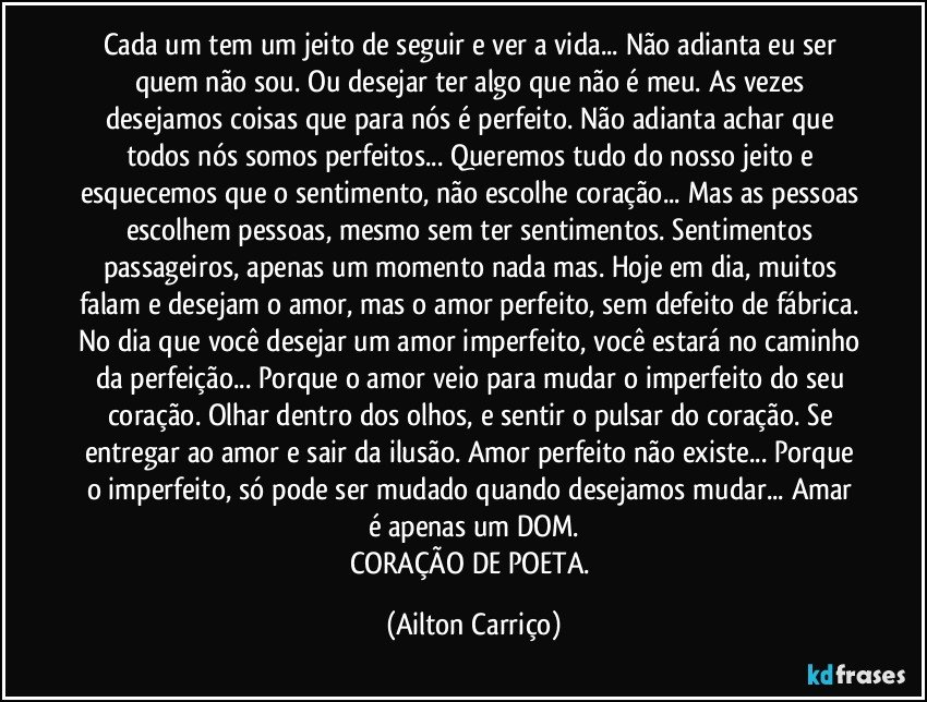 Cada um tem um jeito de seguir e ver a vida... Não adianta eu ser quem não sou. Ou desejar ter algo que não é meu. As vezes desejamos coisas que para nós é perfeito. Não adianta achar que todos nós somos perfeitos... Queremos tudo do nosso jeito e esquecemos que o sentimento, não escolhe coração... Mas as pessoas escolhem pessoas, mesmo sem ter sentimentos. Sentimentos passageiros, apenas um momento nada mas. Hoje em dia, muitos falam e desejam o amor, mas o amor perfeito, sem defeito de fábrica. No dia que você desejar um amor imperfeito, você estará no caminho da perfeição... Porque o amor veio para mudar o imperfeito do seu coração. Olhar dentro dos olhos, e sentir o pulsar do coração. Se entregar ao amor e sair da ilusão. Amor perfeito não existe... Porque o imperfeito, só pode ser mudado quando desejamos mudar... Amar é apenas um DOM.
CORAÇÃO DE POETA. (Ailton Carriço)