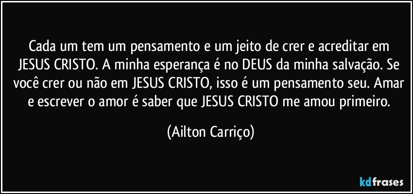 Cada um tem um pensamento e um jeito de crer e acreditar em JESUS CRISTO. A minha esperança é no DEUS da minha salvação. Se você crer ou não em JESUS CRISTO, isso é um pensamento seu. Amar e escrever o amor é saber que JESUS CRISTO me amou primeiro. (Ailton Carriço)