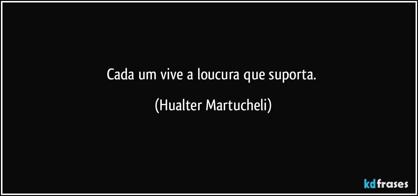 Cada um vive a loucura que suporta. (Hualter Martucheli)