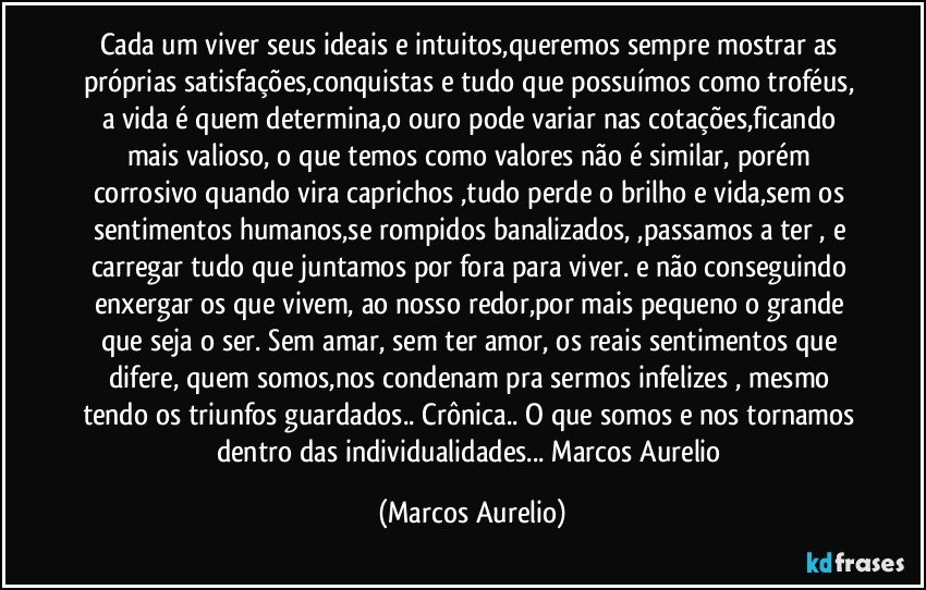 Cada um viver seus ideais e intuitos,queremos sempre mostrar as próprias satisfações,conquistas e tudo que possuímos como troféus, a vida é quem determina,o ouro pode variar nas cotações,ficando mais valioso, o que temos como valores não é similar, porém  corrosivo quando vira caprichos ,tudo perde o brilho e vida,sem os sentimentos humanos,se rompidos banalizados,  ,passamos a ter ,  e carregar tudo que juntamos por fora para viver. e  não conseguindo enxergar os que vivem,  ao nosso redor,por mais pequeno o  grande que seja o ser. Sem amar, sem  ter amor, os reais sentimentos  que difere, quem somos,nos condenam pra  sermos infelizes , mesmo tendo os triunfos guardados.. Crônica.. O que somos e nos tornamos dentro das individualidades... Marcos Aurelio (Marcos Aurelio)