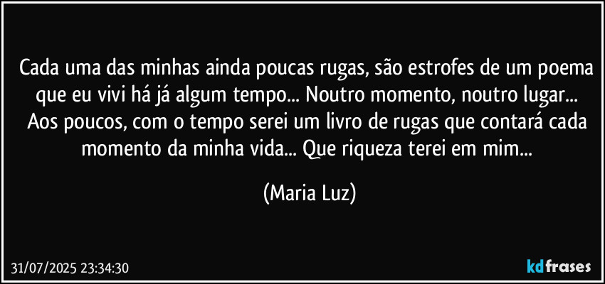 Cada uma das minhas ainda poucas rugas, são estrofes de um poema que eu vivi há já algum tempo... Noutro momento, noutro lugar... Aos poucos, com o tempo serei um livro de rugas que contará cada momento da minha vida... Que riqueza terei em mim... (Maria Luz)