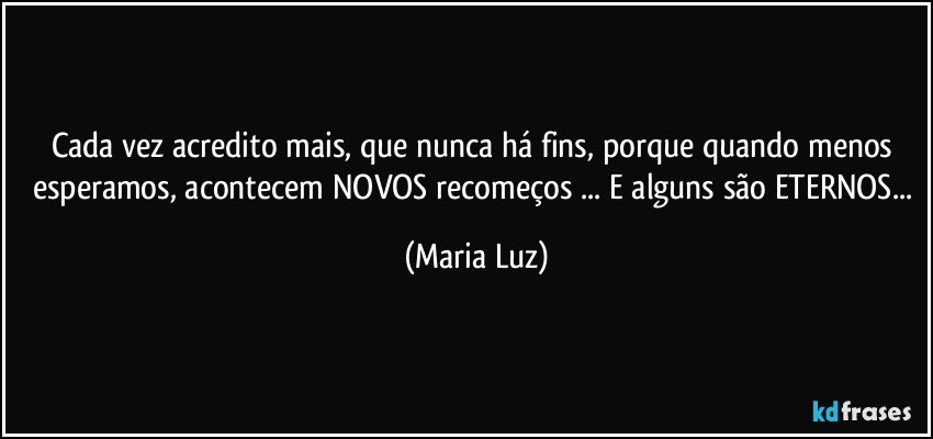 Cada vez acredito mais, que nunca há fins, porque quando menos esperamos, acontecem NOVOS recomeços ... E alguns são ETERNOS... (Maria Luz)