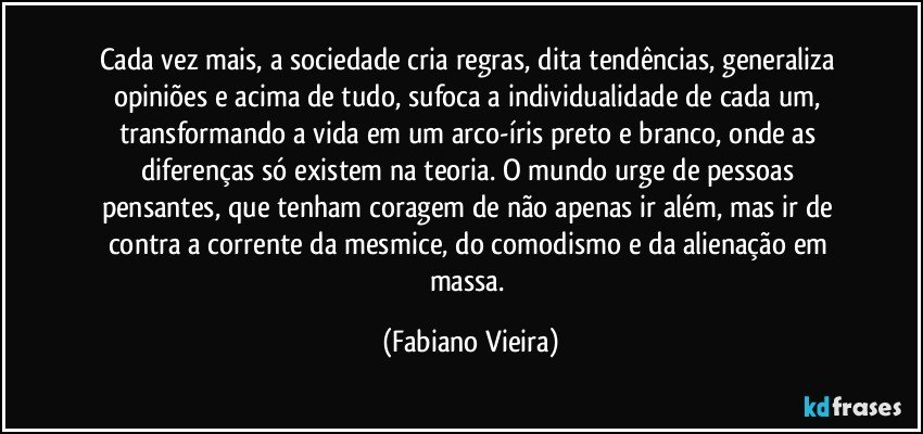 Cada vez mais, a sociedade cria regras, dita tendências, generaliza opiniões e acima de tudo, sufoca a individualidade de cada um, transformando a vida em um arco-íris preto e branco, onde as diferenças só existem na teoria. O mundo urge de pessoas pensantes, que tenham coragem de não apenas ir além, mas ir de contra a corrente da mesmice, do comodismo e da alienação em massa. (Fabiano Vieira)