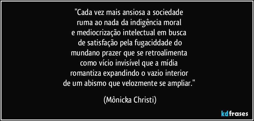 "Cada vez mais ansiosa a sociedade
ruma ao nada da indigência moral
e mediocrização intelectual em busca
de satisfação pela fugaciddade do
mundano prazer que se retroalimenta
como vício invisível que a mídia
romantiza expandindo o vazio interior
de um abismo que velozmente se ampliar." (Mônicka Christi)
