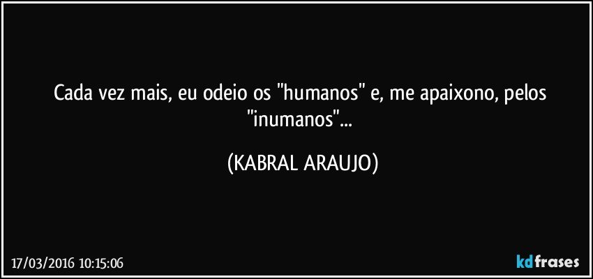 Cada vez mais, eu odeio os "humanos" e, me apaixono, pelos "inumanos"... (KABRAL ARAUJO)