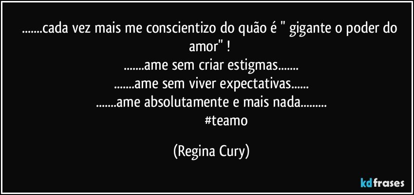...cada vez mais me conscientizo do  quão é " gigante o poder do amor" ! 
...ame sem  criar estigmas...
...ame sem viver  expectativas...
...ame absolutamente e mais nada...
                                   #teamo (Regina Cury)