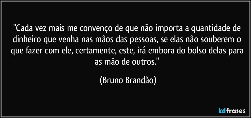 "Cada vez mais me convenço de que não importa a quantidade de dinheiro que venha nas mãos das pessoas, se elas não souberem o que fazer com ele, certamente, este, irá embora do bolso delas para as mão de outros." (Bruno Brandão)