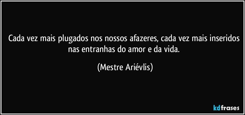 Cada vez mais plugados nos nossos afazeres, cada vez mais inseridos nas entranhas do amor e da vida. (Mestre Ariévlis)