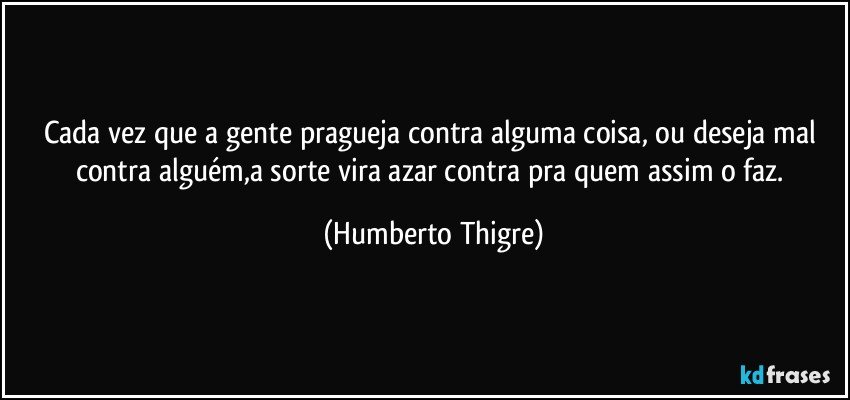 Cada vez que a gente pragueja contra alguma coisa, ou deseja mal contra alguém,a sorte vira azar contra pra quem assim o faz. (Humberto Thigre)