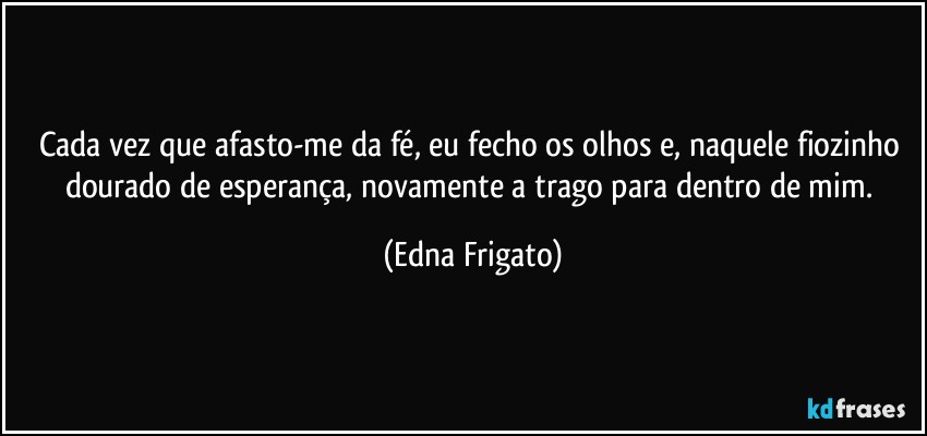 Cada vez que afasto-me da fé, eu fecho os olhos e, naquele fiozinho dourado de esperança, novamente a trago para dentro de mim. (Edna Frigato)