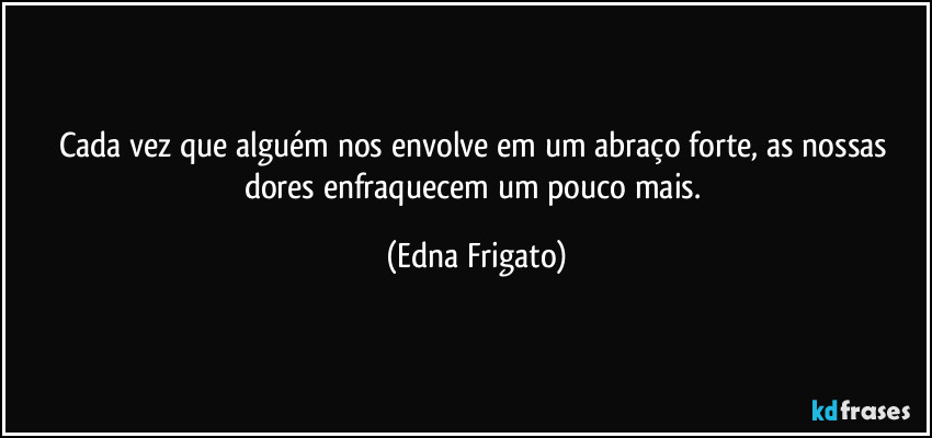 Cada vez que alguém nos envolve em um abraço forte, as nossas dores enfraquecem um pouco mais. (Edna Frigato)