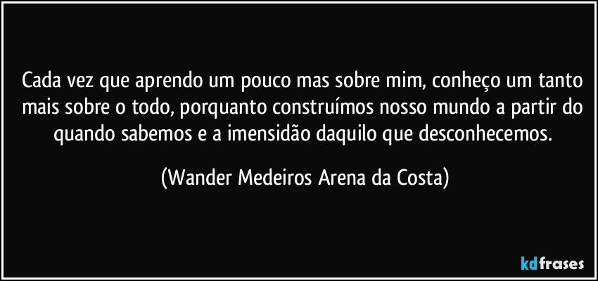 Cada vez que aprendo um pouco mas sobre mim, conheço um tanto mais sobre o todo, porquanto construímos nosso mundo a partir do quando sabemos e a imensidão daquilo que desconhecemos. (Wander Medeiros Arena da Costa)