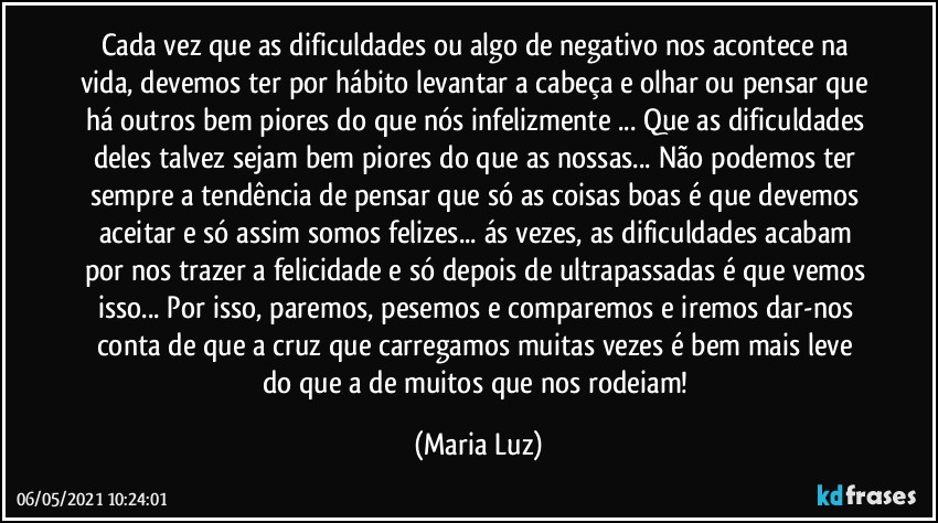 Cada vez que as dificuldades ou algo de negativo nos acontece na vida, devemos ter por hábito levantar a cabeça e olhar ou pensar que há outros bem piores do que nós infelizmente ... Que as dificuldades deles talvez sejam bem piores do que as nossas... Não podemos ter sempre a tendência de pensar que só as coisas boas é que devemos aceitar e só assim somos felizes... ás vezes, as dificuldades acabam por nos trazer a felicidade e só depois de ultrapassadas é que vemos isso... Por isso, paremos, pesemos e comparemos e iremos dar-nos conta de que a cruz que carregamos muitas vezes é bem mais leve do que a de muitos que nos rodeiam! (Maria Luz)