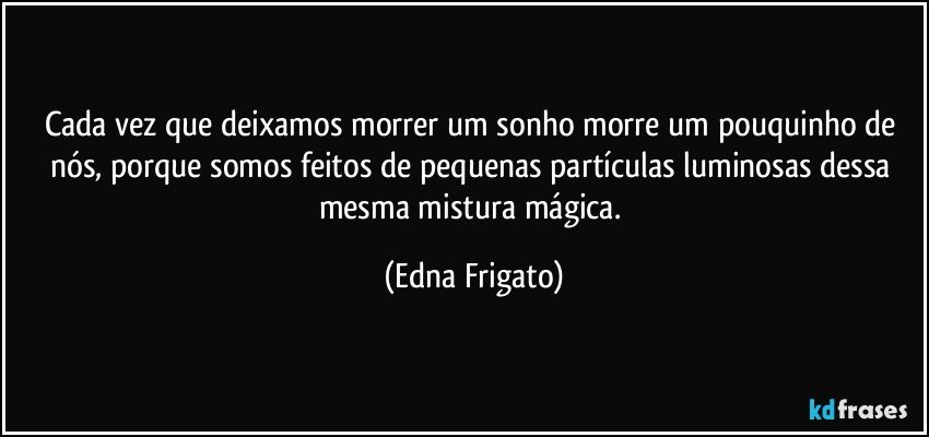 Cada vez que deixamos morrer um sonho morre um pouquinho de nós, porque somos feitos de pequenas partículas luminosas dessa mesma mistura mágica. (Edna Frigato)