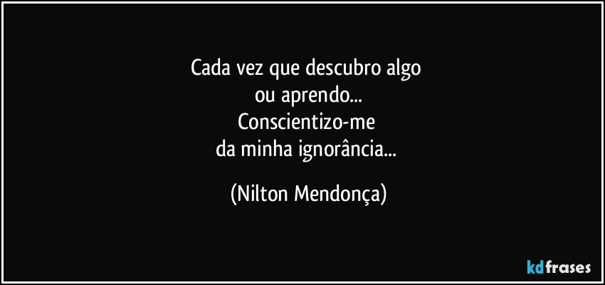 Cada vez que descubro algo 
ou aprendo...
Conscientizo-me 
da minha ignorância... (Nilton Mendonça)