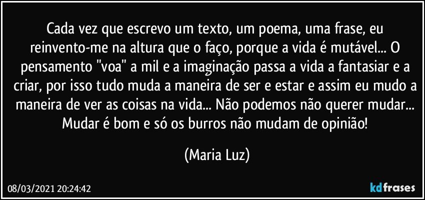 Cada vez que escrevo um texto, um poema, uma frase, eu reinvento-me na altura que o faço, porque a vida é mutável... O pensamento  "voa" a mil e a imaginação  passa a vida a fantasiar e a criar, por isso tudo muda a maneira de ser e estar e assim eu mudo a maneira de ver as coisas na vida... Não podemos não querer mudar... Mudar é bom e só os burros não mudam de opinião! (Maria Luz)