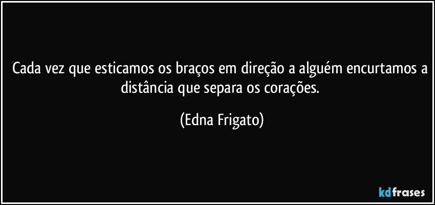 Cada vez que esticamos os braços em direção a alguém encurtamos a distância que separa os corações. (Edna Frigato)