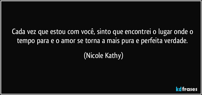 Cada vez que estou com você, sinto que encontrei o lugar onde o tempo para e o amor se torna a mais pura e perfeita verdade. (Nicole Kathy)