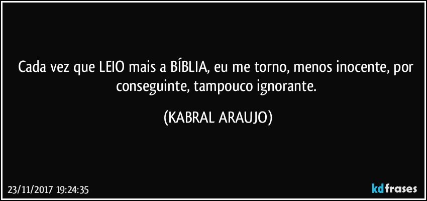 Cada vez que LEIO mais a BÍBLIA, eu me torno, menos inocente, por conseguinte, tampouco ignorante. (KABRAL ARAUJO)