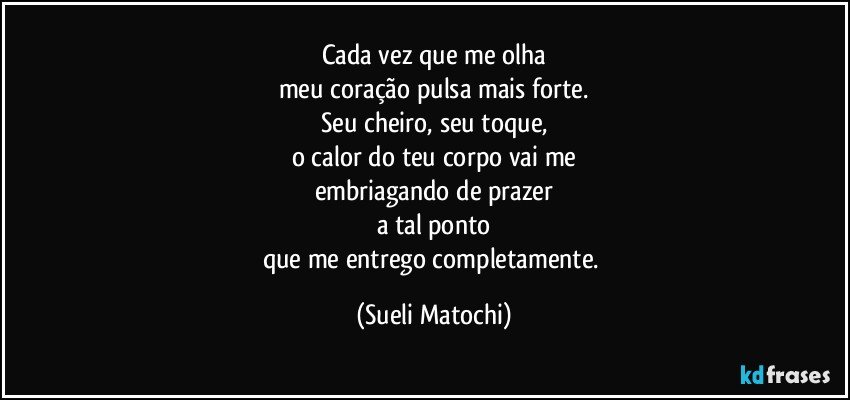 Cada vez que me olha
meu coração pulsa mais forte.
Seu cheiro, seu toque,
o calor do teu corpo vai me
embriagando de prazer
a tal ponto
que me entrego completamente. (Sueli Matochi)