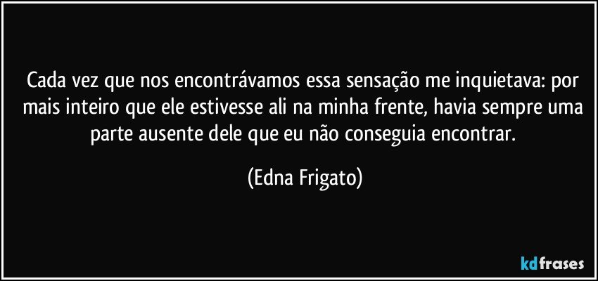 Cada vez que nos encontrávamos essa sensação me inquietava: por mais inteiro que ele estivesse ali na minha frente, havia sempre uma parte ausente dele que eu não conseguia encontrar. (Edna Frigato)