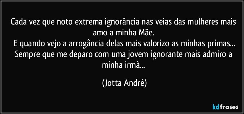 Cada vez que noto extrema ignorância nas veias das mulheres mais amo a minha Mãe. 
E quando vejo a arrogância delas mais valorizo as minhas primas...
Sempre que me deparo com uma jovem ignorante mais admiro a minha irmã... (Jotta André)